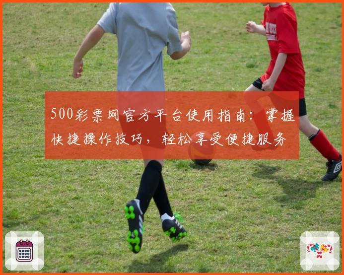 500彩票网官方平台使用指南：掌握快捷操作技巧，轻松享受便捷服务
