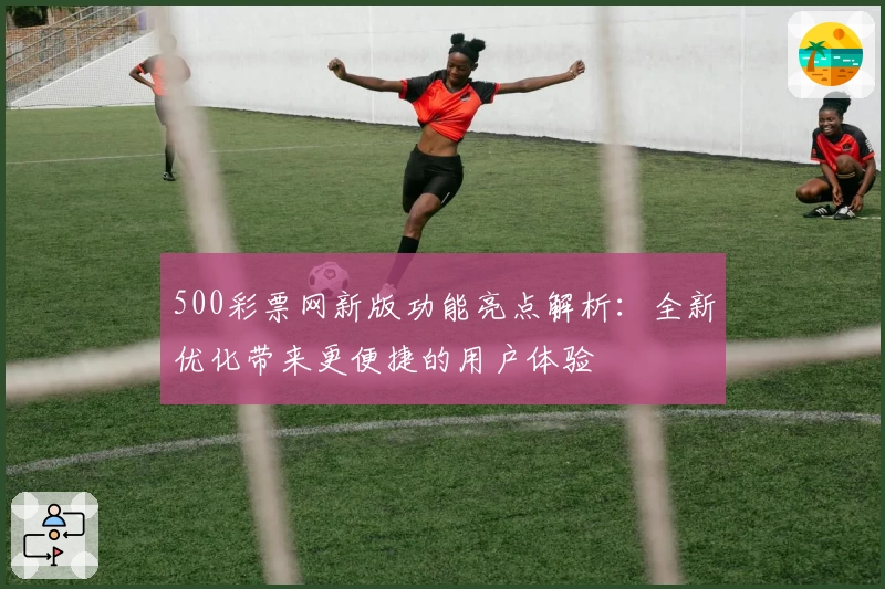 500彩票网新版功能亮点解析：全新优化带来更便捷的用户体验
