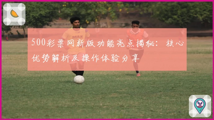 500彩票网新版功能亮点揭秘：核心优势解析及操作体验分享