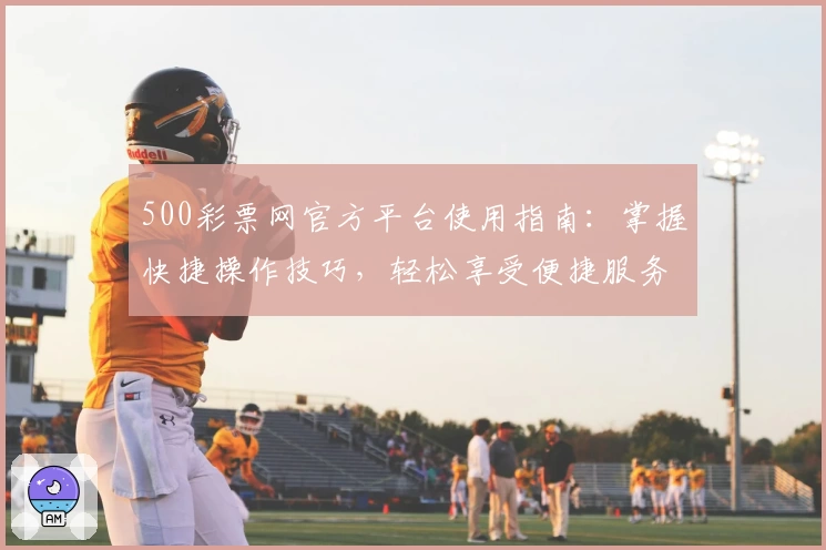 500彩票网官方平台使用指南：掌握快捷操作技巧，轻松享受便捷服务