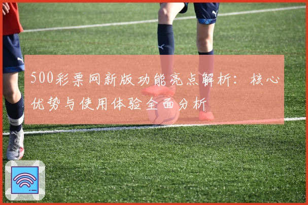 500彩票网新版功能亮点解析：核心优势与使用体验全面分析