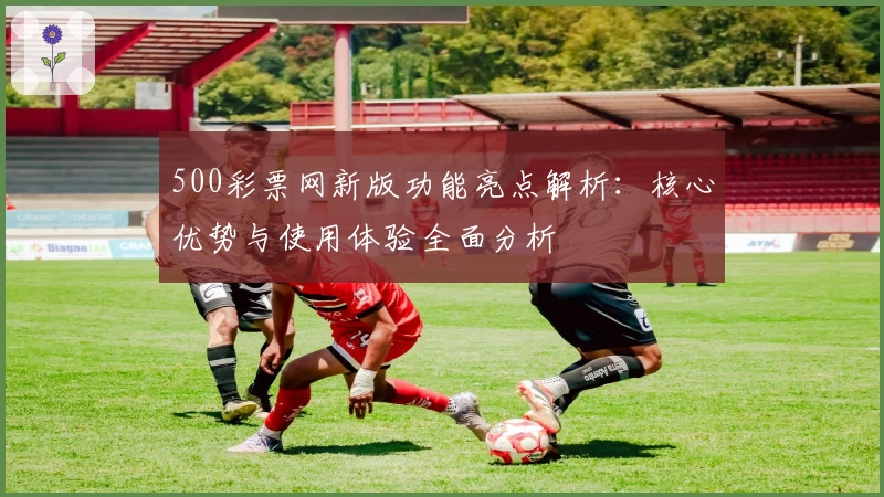 500彩票网新版功能亮点解析:核心优势与使用体验全面分析