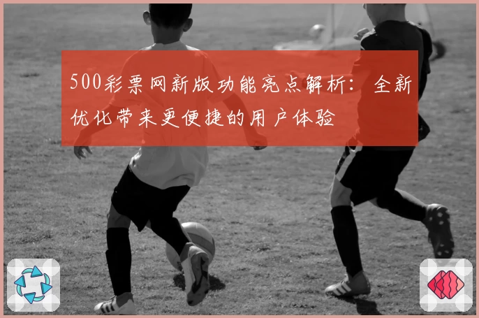 500彩票网新版功能亮点解析：全新优化带来更便捷的用户体验