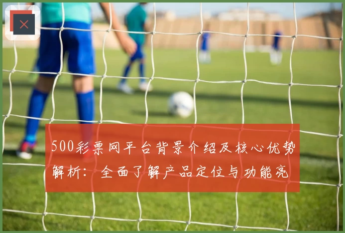 500彩票网平台背景介绍及核心优势解析：全面了解产品定位与功能亮点