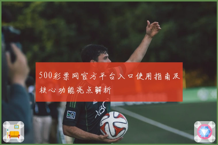 500彩票网官方平台入口使用指南及核心功能亮点解析